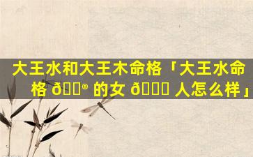 大王水和大王木命格「大王水命格 💮 的女 🕊 人怎么样」